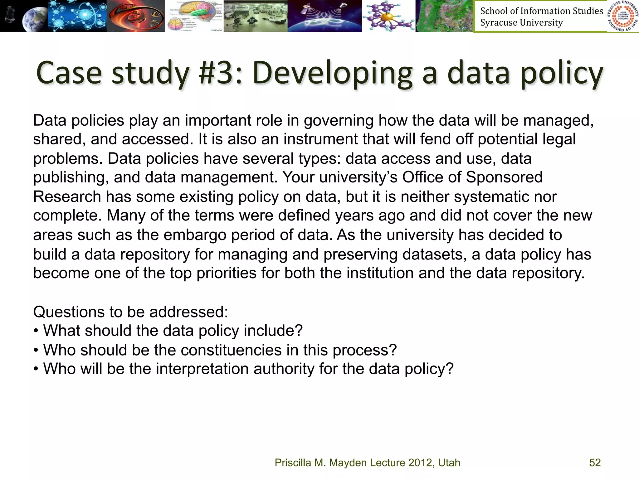 School	
  of	
  Information	
  Studies	
  	
  	
  	
  	
  	
  	
  	
  	
  	
  	
  	
  	
  	
  	
  	
  	
  
                                                                             Syracuse	
  University	
  




Case	
  study	
  #3:	
  Developing	
  a	
  data	
  policy	
  	
  
Data policies play an important role in governing how the data will be managed,
shared, and accessed. It is also an instrument that will fend off potential legal
problems. Data policies have several types: data access and use, data
publishing, and data management. Your university’s Office of Sponsored
Research has some existing policy on data, but it is neither systematic nor
complete. Many of the terms were defined years ago and did not cover the new
areas such as the embargo period of data. As the university has decided to
build a data repository for managing and preserving datasets, a data policy has
become one of the top priorities for both the institution and the data repository.

Questions to be addressed:
•  What should the data policy include?
•  Who should be the constituencies in this process?
•  Who will be the interpretation authority for the data policy?




                                    Priscilla M. Mayden Lecture 2012, Utah                                                                           52
 