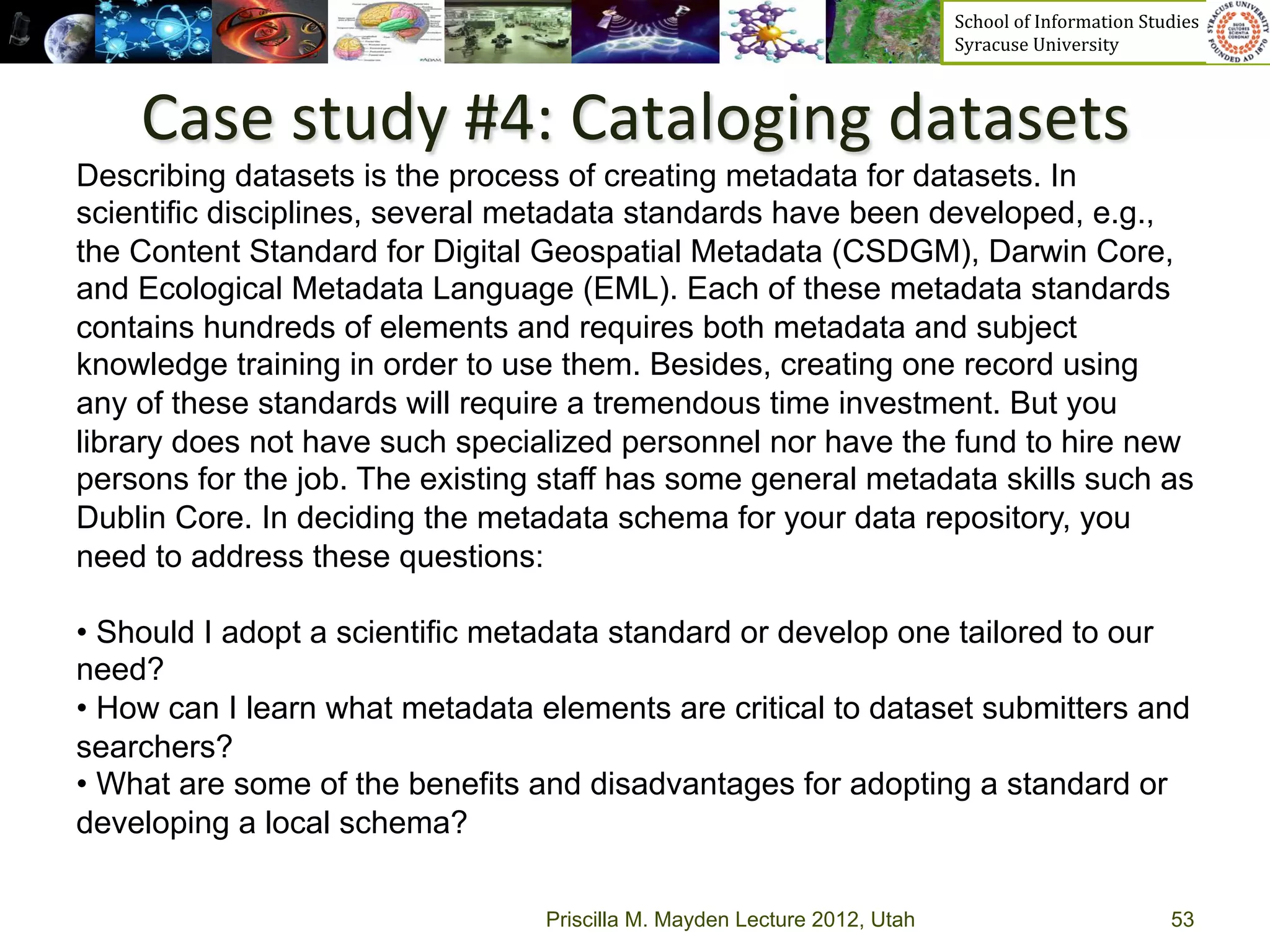 School	
  of	
  Information	
  Studies	
  	
  	
  	
  	
  	
  	
  	
  	
  	
  	
  	
  	
  	
  	
  	
  	
  
                                                                          Syracuse	
  University	
  



    Case	
  study	
  #4:	
  Cataloging	
  datasets	
  
Describing datasets is the process of creating metadata for datasets. In
scientific disciplines, several metadata standards have been developed, e.g.,
the Content Standard for Digital Geospatial Metadata (CSDGM), Darwin Core,
and Ecological Metadata Language (EML). Each of these metadata standards
contains hundreds of elements and requires both metadata and subject
knowledge training in order to use them. Besides, creating one record using
any of these standards will require a tremendous time investment. But you
library does not have such specialized personnel nor have the fund to hire new
persons for the job. The existing staff has some general metadata skills such as
Dublin Core. In deciding the metadata schema for your data repository, you
need to address these questions:

•  Should I adopt a scientific metadata standard or develop one tailored to our
need?
•  How can I learn what metadata elements are critical to dataset submitters and
searchers?
•  What are some of the benefits and disadvantages for adopting a standard or
developing a local schema?

                                 Priscilla M. Mayden Lecture 2012, Utah                                                                           53
 