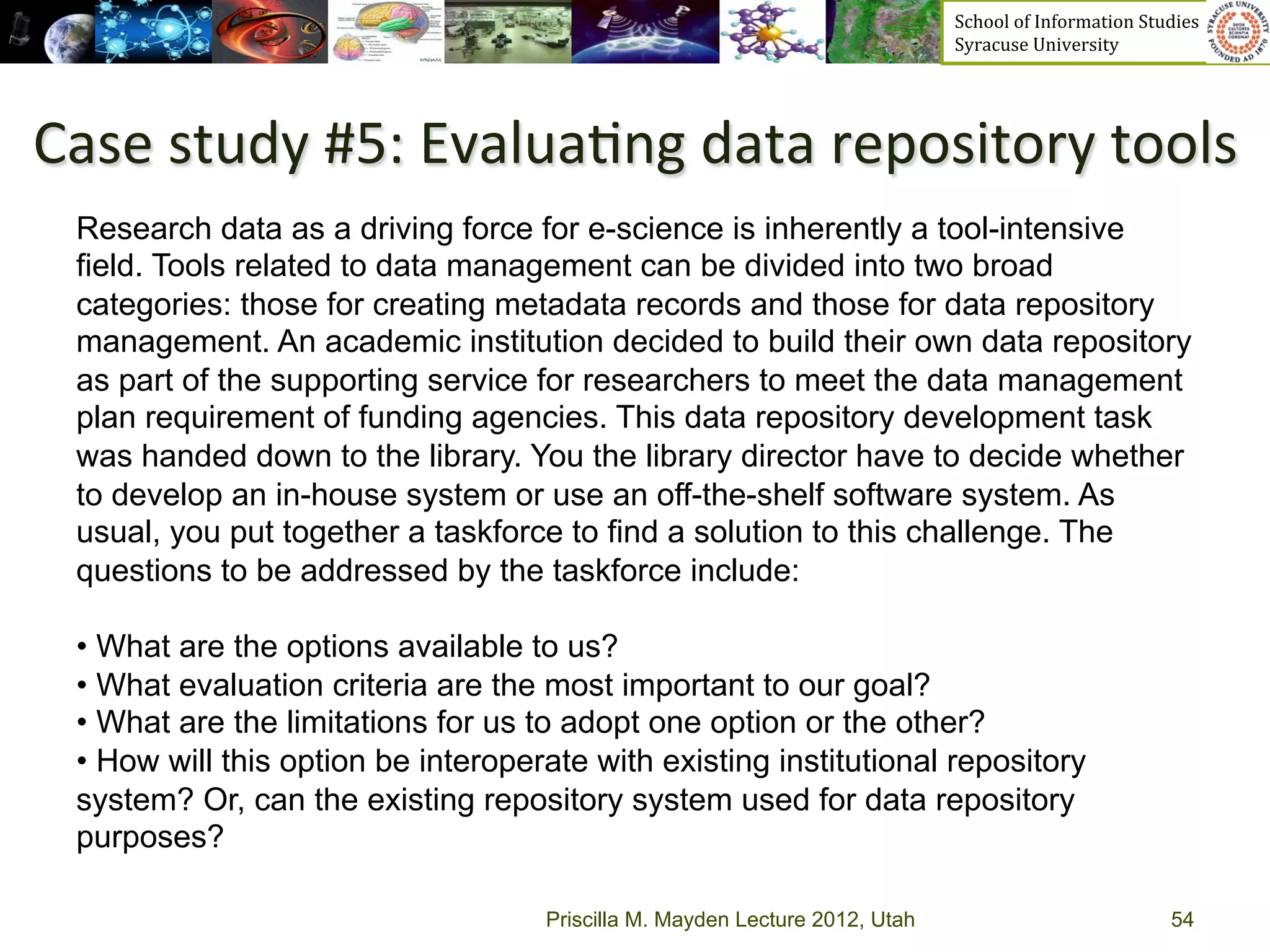 School	
  of	
  Information	
  Studies	
  	
  	
  	
  	
  	
  	
  	
  	
  	
  	
  	
  	
  	
  	
  	
  	
  
                                                                               Syracuse	
  University	
  




Case	
  study	
  #5:	
  Evalua>ng	
  data	
  repository	
  tools	
  
  Research data as a driving force for e-science is inherently a tool-intensive
  field. Tools related to data management can be divided into two broad
  categories: those for creating metadata records and those for data repository
  management. An academic institution decided to build their own data repository
  as part of the supporting service for researchers to meet the data management
  plan requirement of funding agencies. This data repository development task
  was handed down to the library. You the library director have to decide whether
  to develop an in-house system or use an off-the-shelf software system. As
  usual, you put together a taskforce to find a solution to this challenge. The
  questions to be addressed by the taskforce include:

  •  What are the options available to us?
  •  What evaluation criteria are the most important to our goal?
  •  What are the limitations for us to adopt one option or the other?
  •  How will this option be interoperate with existing institutional repository
  system? Or, can the existing repository system used for data repository
  purposes?

                                      Priscilla M. Mayden Lecture 2012, Utah                                                                           54
 