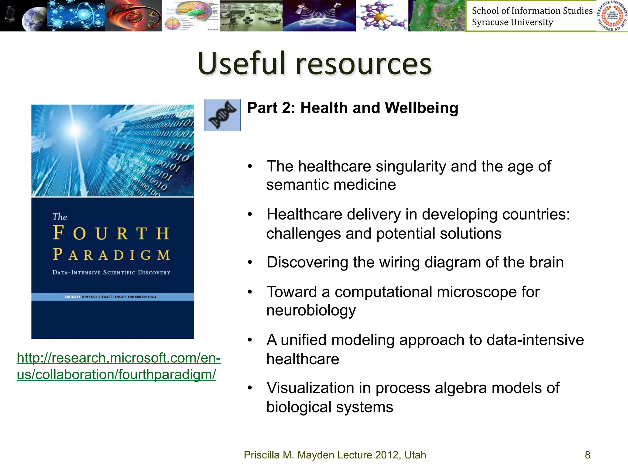 School	
  of	
  Information	
  Studies	
  	
  	
  	
  	
  	
  	
  	
  	
  	
  	
  	
  	
  	
  	
  	
  	
  
                                                                             Syracuse	
  University	
  




                             Useful	
  resources	
  
                                    Part 2: Health and Wellbeing


                                    •  The healthcare singularity and the age of
                                       semantic medicine
                                    •  Healthcare delivery in developing countries:
                                       challenges and potential solutions
                                    •  Discovering the wiring diagram of the brain
                                    •  Toward a computational microscope for
                                       neurobiology
                                    •  A unified modeling approach to data-intensive
http://research.microsoft.com/en-      healthcare
us/collaboration/fourthparadigm/
                                    •  Visualization in process algebra models of
                                       biological systems

                                    Priscilla M. Mayden Lecture 2012, Utah                                                                               8
 