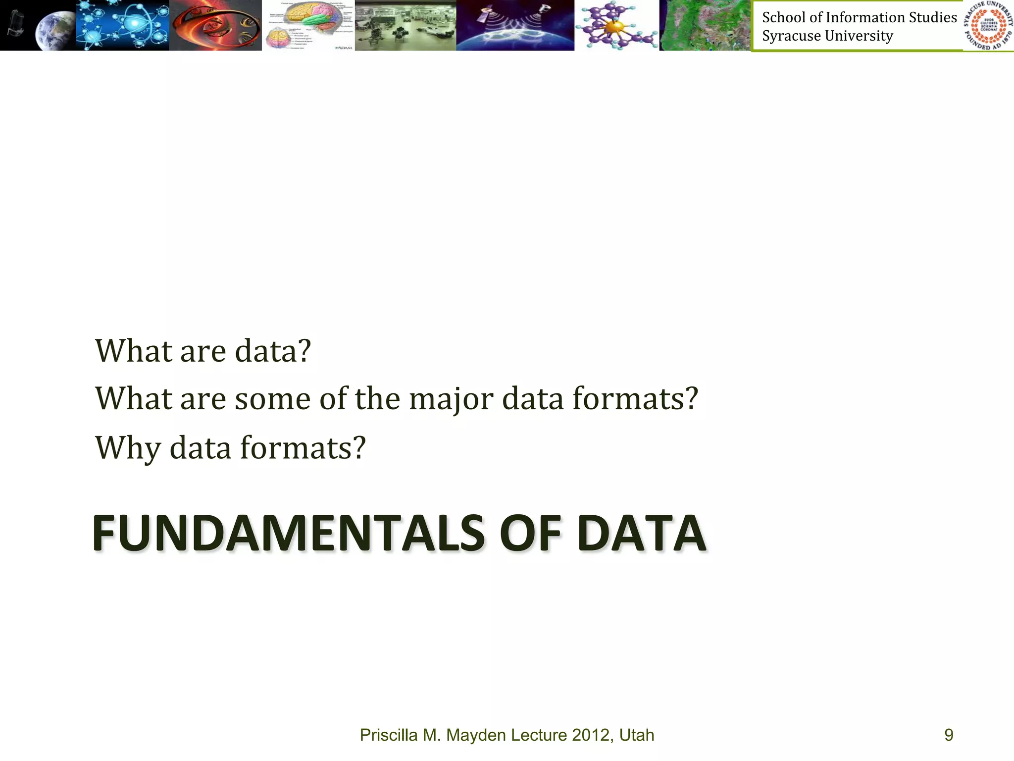 School	
  of	
  Information	
  Studies	
  	
  	
  	
  	
  	
  	
  	
  	
  	
  	
  	
  	
  	
  	
  	
  	
  
                                                                     Syracuse	
  University	
  




What	
  are	
  data?	
  	
  
What	
  are	
  some	
  of	
  the	
  major	
  data	
  formats?	
  
Why	
  data	
  formats?	
  

FUNDAMENTALS	
  OF	
  DATA	
  


                            Priscilla M. Mayden Lecture 2012, Utah                                                                               9
 