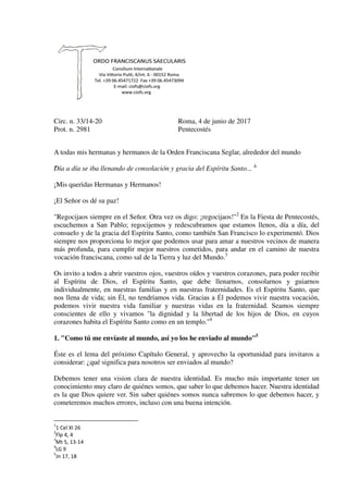 Circ. n. 33/14-20 Roma, 4 de junio de 2017
Prot. n. 2981 Pentecostés
A todas mis hermanas y hermanos de la Orden Franciscana Seglar, alrededor del mundo
"Día a día se iba llenando de consolación y gracia del Espíritu Santo... "1
¡Mis queridas Hermanas y Hermanos!
¡El Señor os dé su paz!
"Regocijaos siempre en el Señor. Otra vez os digo: ¡regocijaos!"2
En la Fiesta de Pentecostés,
escuchemos a San Pablo; regocijemos y redescubramos que estamos llenos, día a día, del
consuelo y de la gracia del Espíritu Santo, como también San Francisco lo experimentó. Dios
siempre nos proporciona lo mejor que podemos usar para amar a nuestros vecinos de manera
más profunda, para cumplir mejor nuestros cometidos, para andar en el camino de nuestra
vocación franciscana, como sal de la Tierra y luz del Mundo.3
Os invito a todos a abrir vuestros ojos, vuestros oídos y vuestros corazones, para poder recibir
al Espíritu de Dios, el Espíritu Santo, que debe llenarnos, consolarnos y guiarnos
individualmente, en nuestras familias y en nuestras fraternidades. Es el Espíritu Santo, que
nos llena de vida; sin Él, no tendríamos vida. Gracias a Él podemos vivir nuestra vocación,
podemos vivir nuestra vida familiar y nuestras vidas en la fraternidad. Seamos siempre
conscientes de ello y vivamos "la dignidad y la libertad de los hijos de Dios, en cuyos
corazones habita el Espíritu Santo como en un templo."4
1. "Como tú me envíaste al mundo, así yo los he enviado al mundo"5
Éste es el lema del próximo Capítulo General, y aprovecho la oportunidad para invitaros a
considerar: ¿qué significa para nosotros ser enviados al mundo?
Debemos tener una vision clara de nuestra identidad. Es mucho más importante tener un
conocimiento muy claro de quiénes somos, que saber lo que debemos hacer. Nuestra identidad
es la que Dios quiere ver. Sin saber quiénes somos nunca sabremos lo que debemos hacer, y
cometeremos muchos errores, incluso con una buena intención.
1
1 Cel XI 26
2
Flp 4, 4
3
Mt 5, 13-14
4
LG 9
5
Jn 17, 18
 