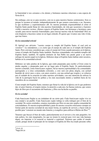 la fraternidad si nos cerramos a los demás y limitamos nuestras relaciones a una especia de
fiesta de té.
Sin embargo, esto no es para nosotros, esto no es para nuestros buenos sentimientos. Esto es
porque lo sacamos al mundo, independientemente de que seamos conscientes o no. Sacamos
lo que recibimos y experimentamos allí. Es nuestra profunda responsabilidad el cómo el
Espíritu Santo puede llenar de vida nuestras fraternidades, de vida que sacaremos y haremos
visible a nuestros vecinos. ¡Demos espacio al Espíritu Santo, mis hermanas y hermanos, para
sacudir, para mover nuestras fraternidades, para renovar nuestra vida de fraternidad! Dios no
está dispuesto a hacernos sentar en un lugar cómodo, Él quiere que vivamos una vida vívida,
que trae frutos.
En la comunidad eclesial
El Apóstol nos advierte: "vuestro cuerpo es templo del Espíritu Santo, el cual está en
vosotros"9
. Lo entendemos, y es cierto que el cuerpo de cada uno es el templo del Espíritu
Santo. Pero conviene considerar que, como el cuerpo de Cristo cuando pensamos en la Iglesia,
somos el templo del Espíritu Santo también. Nuestras comunidades son también templos del
Espíritu Santo, también. El espíritu trinitario de San Pablo nos puede guiar a un nuevo
enfoque de nuestro papel en la Iglesia. Debemos dejar al Espíritu Santo habitar entre nosotros,
habitar en la comunidad eclesial.
Debemos ser tales piedras de la Iglesia, que estén preparadas para recibir a Cristo como la
piedra angular, y preparadas para ser un lugar para el Espíritu Santo. Es particularmente
nuestro cometido, como franciscanos seglares, llevar nuestra espiritualidad a las comunidades
parroquiales y a otras comunidades eclesiales, y esto será con plena alegría, con actitud
humilde de servir unos a otros, con amor creativo, con una actitud que respeta y se esfuerza
por el cuidado de la creación en todas nuestras actividades, con una intención de enfocar la
vida de la parroquia hacía los pobres y los más necesitados dentro y también fuera de los
miembros de su comunidad.
Como templo del Espíritu Santo, tenemos que llenar la vida de la Iglesia con lo que podemos
dar: el amor fraterno, el respeto mutuo, la atención a cada uno, las buenas noticias, que somos
hijos de Dios por el sacramento del bautismo, y Dios nos ha hecho su pueblo.
En la sociedad
Cada franciscano Seglar es un ciudadano de un cierto país. Cada franciscano seglar vive en
una ciudad o un pueblo. Cada franciscano seglar trabaja (o solía trabajar) por el bien de la
sociedad. No somos ermitaños, estamos insertados por Dios en una más amplia comunidad de
conciudadanos. Es nuestra responsabilidad y parte de nuestra vocación esforzarnos siempre en
formar parte de nuestra sociedad de una mejor forma, en espíritu de servicio, y hacer todo lo
posible para "construir un mundo más fraterno y evangélico para edificar el Reino de Dios"10
.
Tenemos que buscar el bien de todos, particularmente en el servicio a los más pequeños, los
más pobres, los más marginados, los que no tienen lo esencial para vivir una vida humana
digna, sin importar si lo esencial es material o espiritual. Tenemos que cuidar el mundo
creado, porque desde el principio de los tiempos el Espíritu de Dios ha estado presente sobre
9
1 Co 6, 19
10
Regla OFS 14
 