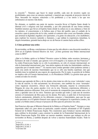 la creación 11
. Tenemos que hacer lo mejor posible, cada uno de nosotros según sus
posibilidades, para crear un entorno espiritual y material que responda al proyecto inicial de
Dios, buscando las mejores soluciones a los problemas y a las tareas a las que nos
enfrentamos en nuestra vida diaria.
No obstante, es también una parte de nuestra vocación llevar al Espírtu Santo donde la
libertad civil o religiosa está mal entendida, y por ello practicada de una forma errónea.
También tenemos que llevar al Espíritu Santo donde la cultura no es una alabanza y fruto de
los talentos, el conocimiento o la belleza para el bien del pueblo, para el cuidado de la
creación o para la protección de la vida, cuando al contrario tales cosas son llamadas cultura,
que arruinan la dignidad, engañan a los ignorantes, a la gente sin educación, a los analfabetos,
para explotar los recursos naturales y humanos, y que alaban la experiencia inmediata, la
alegría instantánea, guiando hacia abajo en vez de buscar el camino hacia arriba a Dios.
2. Cómo gestionar una orden
En noviembre, en Roma, concluiremos el tema que ha sido abierto a una discusión mundial en
2014 en el Capítulo General Electivo de Asís: ‘¿Cómo gestionar una Orden internacional
como la OFS?’
¿Qué es la Orden, quién es la Orden? Nosotros somos la Orden, todos nosotros, hermanas y
hermanos de todo el mundo, que quieren vivir el Evangelio a la manera de San Francisco12
.
La orden Franciscana Seglar no es sólo la presidencia, no sólo el consejo internacional, no
sólo la fraternidad internacional, sino "una unión orgánica de todas las fraternidades católicas,
esparcidas por el mundo entero"13
. Es nuestra tarea común aprender cómo podemos animar y
guiar esta unión de nuestras fraternidades que no es sólo una familia espiritual, sino que
también tiene la realidad de una especie de organización. Por lo tanto, la gestión de la Orden
no implica sólo al Consejo Internacional, o a la Presidencia CIOFS. La gestión tiene que ser
común en todos los niveles
Tenemos que aprender de Dios y de los demás cómo tratar no sólo las cosas ‘celestiales’ como
la vida de oración, la vida sacramental, las devociones, sino también las cosas ‘terrenales’
como organizar encuentros, ofrecer una formación adecuada, mejorar la comunicación.
Ninguna de estas dos partes pueden vivir sin la otra. Tenemos experiencias diferentes y
habilidades prácticas diferentes. Este será el momento de compartirlas para enseñar unos a los
otros y aprender unos de los otros. Tenemos que recordar que todos y cada uno de nosotros
seremos el instrumento de Dios para con los demás. Por tanto, os pido leer el Instrumentum
Laboris atentamente, debatirlo en los diferentes consejos y fraternidades, para que los que
estén presentes en el Capítulo General sean capaces de enriquecer la experiencia común y de
ayudar a la Orden entera a buscar el proyecto de Dios para los próximos tres años.
San Francisco dijo que el Ministro General de la Orden es el Espíritu Santo14
. Siempre es muy
importante saber eso, pero ahora en particular, cuando estamos afrontando el XV Capítulo
General de la Orden Franciscana Seglar. Nos reuniremos para fortalecer nuestra identidad,
para celebrar la diversidad y para construir la unidad de la Fraternidad Internacional de la
Orden Franciscana Seglar. Ese deber ser nuestro mandato, tenemos que trabajar en ello en
noviembre en Roma, y también después de volver a nuestras fraternidades locales. Todo lo
11
cf. Gn 1, 2
12
Regla OFS 2, CC.GG. 3
13
Regla OFS 2, CC.GG. 3
14
2 Cel CXLV 193
 