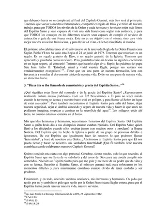 que debemos hacer no se completará al final del Capítulo General, más bien será el principio.
Tenemos que volver a nuestras fraternidades, compartir el regalo de Dios y el fruto de nuestro
trabajo, para que TODOS los niveles de la Orden y cada hermana y hermano estén más llenos
del Espíritu Santo y sean capaces de vivir una vida franciscana seglar más auténtica, y para
que TODOS los consejos en los diferentes niveles sean capaces de cumplir el servicio de
animación y guía de una forma mejor. Este no es un objetivo en sí mismo, sino para vivir
mejor nuestra vocación franciscana, y para llevar a Cristo, el Señor resucitado, al mundo.
El próximo año celebraremos el 40 aniversario de la renovada Regla de la Orden Franciscana
Seglar. Pablo VI nos ha dado esta Regla el 24 de junio de 1978. Tenemos que recordar: es un
regalo. Es un regalo gratuito de Dios, y un regalo gratuito de la Iglesia. Tenemos que
apreciarlo y guardarlo como un tesoro. Pero guardarlo como un tesoro no significa encerrarlo
en un lugar seguro, ¡al contrario! Tenemos que hacerlo algo vivo. Repito las palabras del papa
San Juan Pablo II: "Estudiad, amad y vivid vuestra Regla, porque sus valores son
verdaderamente evangélicos"15
. Tiene que ser una parte de nuestra formación, leer con
frecuencia y estudiar el documento básico de nuestra vida. Debe ser una parte de nuestra vida,
un alimento diario.
3. "Día a día se iba llenando de consolación y gracia del Espíritu Santo..."16
¿Qué significa estar lleno del consuelo y de la gracia del Espíritu Santo? ¿Reconocemos
realmente cuánto menos podríamos vivir sin Él? Necesitamos a Él para no tener miedo
cuando la tormenta se acerca y nuestro barco está en peligro, y para llamar al Señor en lugar
de estar asustados17
. Pero también necesitamos al Espíritu Santo para salir del barco, dejar
nuestra seguridad, dejar el ámbito conocido y seguro de nuestra vida y hacer lo que antes no
podíamos imaginar, empezar a caminar en la superficie del agua18
. Los milagros están ahí
fuera, no cuando estamos sentados en el barco.
Mis queridas hermanas y hermanos, necesitamos llenarnos del Espíritu Santo. Del Espíritu
Santo a quién Jesús dio a sus discípulos cuando estaban reunidos. Del Espíritu Santo quien
llenó a los discípulos cuando ellos estaban juntos con muchos otros y proclamó la Buena
Noticia. Del Espíritu que ha hecho la Iglesia a partir de un grupo de personas débiles e
ignorantes. De ese Espíritu que igualmente hace de nosotros lo que podemos llamar
‘fraternidad’, y hace de nosotros una Orden. ¡Abrámonos al Espíritu Santo para que Él nos
pueda llenar y hacer de nosotros una verdadera fraternidad! ¡Qué Él también llene nuestra
asamblea cuando celebremos nuestros Capítulo General!
Quiero concluir esta carta con algo personal. Creedme, siento mucho, todo lo que necesito, al
Espíritu Santo que me llena de su sabiduría y del amor de Dios para que pueda cumplir mis
cometidos. Necesito al Espíritu Santo para que me guíe y me llene de su poder que da vida y
con su fuerza. Necesito al Espíritu Santo, el ministro general real, para reforzarme en los
momentos difíciles y para mantenerme cauteloso cuando olvido de tener cuidado y ser
prudente.
Finalmente, y en todo, necesito vuestras oraciones, mis hermanas y hermanos. Os pido que
recéis por mí y también os pido que recéis por la Orden Franciscana Seglar entera, para que el
Espíritu Santo pueda renovar nuestra vida, nuestro servicio.
15
pp. Juan Pablo II al Consejo Internacional de la OFS, 27 septiembre 1982
16
1 Cel XI 26
17
cf. Mt 8, 25
18
cf. Mt 14, 29
 