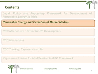 10
© Climate Connect London | New Delhi 13 February 2013
10
Legal, Policy and Regulatory Framework for Development of
Renewable Energy in India
RPO Mechanism : Driver for RE Development
REC Mechanism
REC Trading: Experience so far
Key Issues & Need for Modification to REC Framework
Renewable Energy and Evolution of Market Models
Contents
 