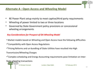 Alternate A : Open Access and Wheeling Model
• RE Power Plant setup mainly to meet captive/third party requirements
• Wheeling of power limited to two or three locations
• Governed by State Government policy provisions or concessional
wheeling arrangements
12
© Climate Connect London | New Delhi 13 February 2013
12
Key Considerations for Prospect of OA Wheeling Model
• Market models based on Wheeling and Open Access have the following difficulties
Compatibility with Open Access Regulations
Pricing Reforms and un-bundling of State Utilities have resulted into High
Transmission/Wheeling Charges
Complex scheduling and Energy Accounting requirements pose limitation on Inter-
State wheeling transactions
 