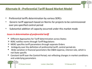 Alternate B : Preferential Tariff Based Market Model
• Preferential tariffs determination by various SERCs
• Generic tariff approach based on Norms for projects to be commissioned
over pre-specified control period
• Substantial addition of capacity occurred under this market mode
13
© Climate Connect London | New Delhi 13 February 2013
13
Issues in determination of preferential tariff
 Different Approaches for Tariff determination across States:
 RERC notifies norms through Tariff Regulations
 MERC specifies tariff parameters through separate Orders
 Ambiguity over the definition of preferential tariff, control period etc.
 Wide variation in financial parameters like O&M expense, interest rate, which is
not State specific
 Constant tariff over the Control Period, not reflecting changes in market conditions
and underlying parameters
 