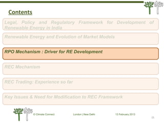15
© Climate Connect London | New Delhi 13 February 2013
15
Legal, Policy and Regulatory Framework for Development of
Renewable Energy in India
RPO Mechanism : Driver for RE Development
REC Mechanism
REC Trading: Experience so far
Key Issues & Need for Modification to REC Framework
Renewable Energy and Evolution of Market Models
Contents
 