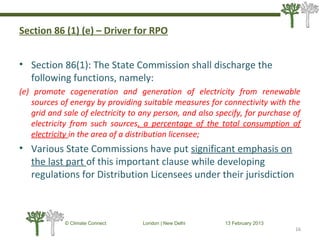 Section 86 (1) (e) – Driver for RPO
• Section 86(1): The State Commission shall discharge the
following functions, namely:
(e) promote cogeneration and generation of electricity from renewable
sources of energy by providing suitable measures for connectivity with the
grid and sale of electricity to any person, and also specify, for purchase of
electricity from such sources, a percentage of the total consumption of
electricity in the area of a distribution licensee;
• Various State Commissions have put significant emphasis on
the last part of this important clause while developing
regulations for Distribution Licensees under their jurisdiction
16
© Climate Connect London | New Delhi 13 February 2013
16
 