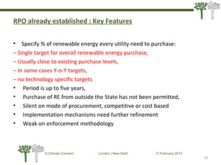 RPO already established : Key Features
• Specify % of renewable energy every utility need to purchase:
– Single target for overall renewable energy purchase,
– Usually close to existing purchase levels,
– In some cases Y-o-Y targets,
– no technology specific targets
• Period is up to five years,
• Purchase of RE from outside the State has not been permitted,
• Silent on mode of procurement, competitive or cost based
• Implementation mechanisms need further refinement
• Weak on enforcement methodology
18
© Climate Connect London | New Delhi 13 February 2013
18
 