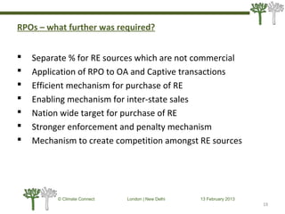RPOs – what further was required?
 Separate % for RE sources which are not commercial
 Application of RPO to OA and Captive transactions
 Efficient mechanism for purchase of RE
 Enabling mechanism for inter-state sales
 Nation wide target for purchase of RE
 Stronger enforcement and penalty mechanism
 Mechanism to create competition amongst RE sources
19
© Climate Connect London | New Delhi 13 February 2013
19
 