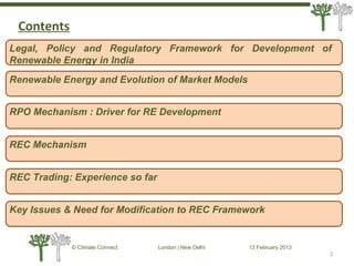 2
© Climate Connect London | New Delhi 13 February 2013
2
Legal, Policy and Regulatory Framework for Development of
Renewable Energy in India
RPO Mechanism : Driver for RE Development
REC Mechanism
REC Trading: Experience so far
Key Issues & Need for Modification to REC Framework
Renewable Energy and Evolution of Market Models
Contents
 