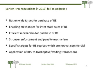 Earlier RPO regulations (< 2010) fail to address :
 Nation wide target for purchase of RE
 Enabling mechanism for inter-state sales of RE
 Efficient mechanism for purchase of RE
 Stronger enforcement and penalty mechanism
 Specific targets for RE sources which are not yet commercial
 Application of RPS to OA/Captive/trading transactions
21
© Climate Connect London | New Delhi 13 February 2013
21
 