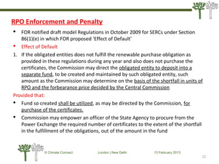 RPO Enforcement and Penalty
 FOR notified draft model Regulations in October 2009 for SERCs under Section
86(1)(e) in which FOR proposed ‘Effect of Default’
 Effect of Default
1. If the obligated entities does not fulfill the renewable purchase obligation as
provided in these regulations during any year and also does not purchase the
certificates, the Commission may direct the obligated entity to deposit into a
separate fund, to be created and maintained by such obligated entity, such
amount as the Commission may determine on the basis of the shortfall in units of
RPO and the forbearance price decided by the Central Commission
Provided that:
 Fund so created shall be utilized, as may be directed by the Commission, for
purchase of the certificates.
 Commission may empower an officer of the State Agency to procure from the
Power Exchange the required number of certificates to the extent of the shortfall
in the fulfillment of the obligations, out of the amount in the fund
22
© Climate Connect London | New Delhi 13 February 2013
22
 