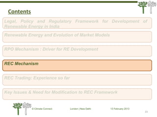 23
© Climate Connect London | New Delhi 13 February 2013
23
Legal, Policy and Regulatory Framework for Development of
Renewable Energy in India
RPO Mechanism : Driver for RE Development
REC Mechanism
REC Trading: Experience so far
Key Issues & Need for Modification to REC Framework
Renewable Energy and Evolution of Market Models
Contents
 