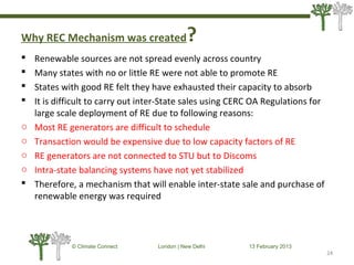 Why REC Mechanism was created?
 Renewable sources are not spread evenly across country
 Many states with no or little RE were not able to promote RE
 States with good RE felt they have exhausted their capacity to absorb
 It is difficult to carry out inter-State sales using CERC OA Regulations for
large scale deployment of RE due to following reasons:
o Most RE generators are difficult to schedule
o Transaction would be expensive due to low capacity factors of RE
o RE generators are not connected to STU but to Discoms
o Intra-state balancing systems have not yet stabilized
 Therefore, a mechanism that will enable inter-state sale and purchase of
renewable energy was required
24
© Climate Connect London | New Delhi 13 February 2013
24
 