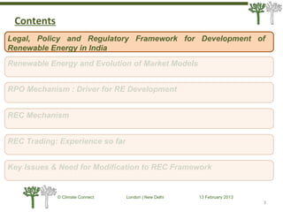3
© Climate Connect London | New Delhi 13 February 2013
3
Legal, Policy and Regulatory Framework for Development of
Renewable Energy in India
RPO Mechanism : Driver for RE Development
REC Mechanism
REC Trading: Experience so far
Key Issues & Need for Modification to REC Framework
Renewable Energy and Evolution of Market Models
Contents
 