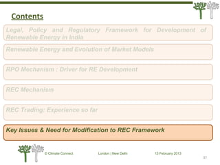 37
© Climate Connect London | New Delhi 13 February 2013
37
Legal, Policy and Regulatory Framework for Development of
Renewable Energy in India
RPO Mechanism : Driver for RE Development
REC Mechanism
REC Trading: Experience so far
Key Issues & Need for Modification to REC Framework
Renewable Energy and Evolution of Market Models
Contents
 