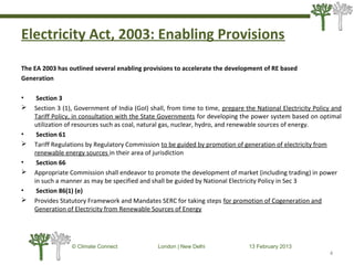 Electricity Act, 2003: Enabling Provisions
The EA 2003 has outlined several enabling provisions to accelerate the development of RE based
Generation
• Section 3
 Section 3 (1), Government of India (GoI) shall, from time to time, prepare the National Electricity Policy and
Tariff Policy, in consultation with the State Governments for developing the power system based on optimal
utilization of resources such as coal, natural gas, nuclear, hydro, and renewable sources of energy.
• Section 61
 Tariff Regulations by Regulatory Commission to be guided by promotion of generation of electricity from
renewable energy sources in their area of jurisdiction
• Section 66
 Appropriate Commission shall endeavor to promote the development of market (including trading) in power
in such a manner as may be specified and shall be guided by National Electricity Policy in Sec 3
• Section 86(1) (e)
 Provides Statutory Framework and Mandates SERC for taking steps for promotion of Cogeneration and
Generation of Electricity from Renewable Sources of Energy
4
© Climate Connect London | New Delhi 13 February 2013
4
 