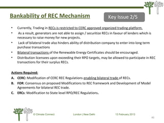 Bankability of REC Mechanism
• Currently, Trading in RECs is restricted to CERC approved organized trading platform.
• As a result, generators are not able to assign / securitize RECs in favour of lenders which is
necessary to raise money for new projects.
• Lack of bilateral trade also hinders ability of distribution company to enter into long term
purchase transactions
• Bilateral transactions of the Renewable Energy Certificates should be encouraged.
• Distribution licensees upon exceeding their RPO targets, may be allowed to participate in REC
transactions for their surplus RECs.
Actions Required:
A. CERC: Modification of CERC REC Regulations enabling bilateral trade of RECs.
B. FOR: Consensus on proposed Modifications to REC framework and Development of Model
Agreements for bilateral REC trade.
C. ERCs: Modification to State level RPO/REC Regulations.
40
© Climate Connect London | New Delhi 13 February 2013
40
Key Issue 2/5
 