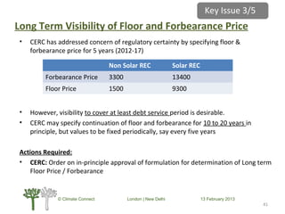 Long Term Visibility of Floor and Forbearance Price
• CERC has addressed concern of regulatory certainty by specifying floor &
forbearance price for 5 years (2012-17)
• However, visibility to cover at least debt service period is desirable.
• CERC may specify continuation of floor and forbearance for 10 to 20 years in
principle, but values to be fixed periodically, say every five years
Actions Required:
• CERC: Order on in-principle approval of formulation for determination of Long term
Floor Price / Forbearance
4141
Non Solar REC Solar REC
Forbearance Price 3300 13400
Floor Price 1500 9300
© Climate Connect London | New Delhi 13 February 2013
Key Issue 3/5
 