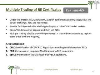 Multiple Trading of RE Certificates
• Under the present REC Mechanism, as soon as the transaction takes place at the
power exchange, RECs are redeemed.
• No role for intermediaries which typically play a role of the market makers.
• Banks/ lenders cannot acquire and then sell RECs
• Multiple trading of RECs should be permitted. It should be mandatory to register
every trade with the Registry.
Actions Required:
A. CERC: Modification of CERC REC Regulations enabling multiple trade of RECs
B. FOR: Consensus on proposed Modifications to REC framework.
C. SERCs: Modification to State level RPO/REC Regulations.
42
© Climate Connect London | New Delhi 13 February 2013
42
Key Issue 4/5
 