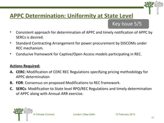 APPC Determination: Uniformity at State Level
• Consistent approach for determination of APPC and timely notification of APPC by
SERCs is desired.
• Standard Contracting Arrangement for power procurement by DISCOMs under
REC mechanism.
• Conducive framework for Captive/Open Access models participating in REC.
Actions Required:
A. CERC: Modification of CERC REC Regulations specifying pricing methodology for
APPC determination
B. FOR: Consensus on proposed Modifications to REC framework.
C. SERCs: Modification to State level RPO/REC Regulations and timely determination
of APPC along with Annual ARR exercise.
43
© Climate Connect London | New Delhi 13 February 2013
43
Key Issue 5/5
 