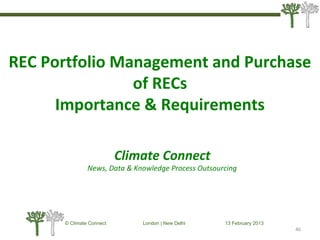 © Climate Connect London | New Delhi 13 February 2013
46
REC Portfolio Management and Purchase
of RECs
Importance & Requirements
Climate Connect
News, Data & Knowledge Process Outsourcing
 