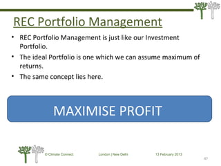 REC Portfolio Management
• REC Portfolio Management is just like our Investment
Portfolio.
• The ideal Portfolio is one which we can assume maximum of
returns.
• The same concept lies here.
47
© Climate Connect London | New Delhi 13 February 2013
47
MAXIMISE PROFIT
 