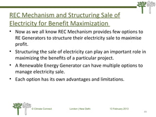 REC Mechanism and Structuring Sale of
Electricity for Benefit Maximization
• Now as we all know REC Mechanism provides few options to
RE Generators to structure their electricity sale to maximise
profit.
• Structuring the sale of electricity can play an important role in
maximizing the beneﬁts of a particular project.
• A Renewable Energy Generator can have multiple options to
manage electricity sale.
• Each option has its own advantages and limitations.
49
© Climate Connect London | New Delhi 13 February 2013
49
 