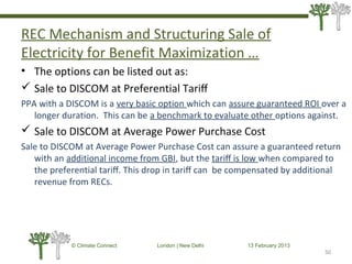 REC Mechanism and Structuring Sale of
Electricity for Benefit Maximization …
• The options can be listed out as:
 Sale to DISCOM at Preferential Tariﬀ
PPA with a DISCOM is a very basic option which can assure guaranteed ROI over a
longer duration. This can be a benchmark to evaluate other options against.
 Sale to DISCOM at Average Power Purchase Cost
Sale to DISCOM at Average Power Purchase Cost can assure a guaranteed return
with an additional income from GBI, but the tariﬀ is low when compared to
the preferential tariﬀ. This drop in tariﬀ can be compensated by additional
revenue from RECs.
50
© Climate Connect London | New Delhi 13 February 2013
50
 