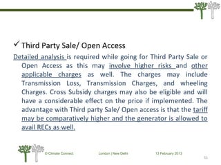 Third Party Sale/ Open Access
Detailed analysis is required while going for Third Party Sale or
Open Access as this may involve higher risks and other
applicable charges as well. The charges may include
Transmission Loss, Transmission Charges, and wheeling
Charges. Cross Subsidy charges may also be eligible and will
have a considerable eﬀect on the price if implemented. The
advantage with Third party Sale/ Open access is that the tariﬀ
may be comparatively higher and the generator is allowed to
avail RECs as well.
51
© Climate Connect London | New Delhi 13 February 2013
51
 