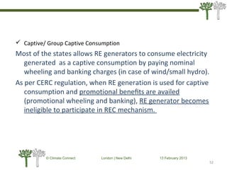  Captive/ Group Captive Consumption
Most of the states allows RE generators to consume electricity
generated as a captive consumption by paying nominal
wheeling and banking charges (in case of wind/small hydro).
As per CERC regulation, when RE generation is used for captive
consumption and promotional beneﬁts are availed
(promotional wheeling and banking), RE generator becomes
ineligible to participate in REC mechanism.
52
© Climate Connect London | New Delhi 13 February 2013
52
 
