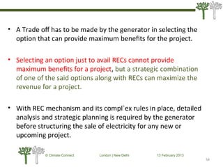 • A Trade oﬀ has to be made by the generator in selecting the
option that can provide maximum beneﬁts for the project.
• Selecting an option just to avail RECs cannot provide
maximum beneﬁts for a project, but a strategic combination
of one of the said options along with RECs can maximize the
revenue for a project.
• With REC mechanism and its compl`ex rules in place, detailed
analysis and strategic planning is required by the generator
before structuring the sale of electricity for any new or
upcoming project.
54
© Climate Connect London | New Delhi 13 February 2013
54
 