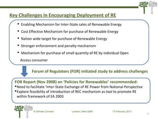 Key Challenges in Encouraging Deployment of RE
6
© Climate Connect London | New Delhi 13 February 2013
6
 Enabling Mechanism for Inter-State sales of Renewable Energy
 Cost Effective Mechanism for purchase of Renewable Energy
 Nation wide target for purchase of Renewable Energy
 Stronger enforcement and penalty mechanism
 Mechanism for purchase of small quantity of RE by individual Open
Access consumer
Forum of Regulators (FOR) initiated study to address challenges
FOR Report (Nov 2008) on ‘Policies for Renewables’ recommended:
Need to facilitate ‘Inter-State Exchange of RE Power from National Perspective
Explore feasibility of introduction of REC mechanism as tool to promote RE
within framework of EA 2003
 