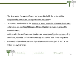 • The Renewable Energy Certificates can be used to fulfill the sustainability
obligations by central and state government enterprises.
• According to a directive by the Ministry of Heavy Industries, the central and state
enterprises can purchase RECs against their obligation to invest in renewable
energy projects.
• Additionally, the certificates can also be used for carbon offsetting purposes. The
certificate, however, cannot simultaneously be used for both these obligations.
• Currently, four entities have been registered as voluntary buyers of RECs at the
Indian Energy Exchange.
63
© Climate Connect London | New Delhi 13 February 2013
63
 