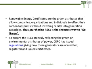 • Renewable Energy Certificates are the green attributes that
allow companies, organizations and individuals to offset their
carbon footprints without investing capital into generation
capacities. Thus, purchasing RECs is the cheapest way to “Go
Green”.
• To ensure the RECs are truly reflecting the green or
environmental attributes of power, CERC has issued
regulations giving how these generators are accredited,
registered and issued certificates.
64
© Climate Connect London | New Delhi 13 February 2013
64
 