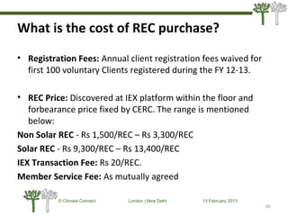 What is the cost of REC purchase?
65
© Climate Connect London | New Delhi 13 February 2013
65
• Registration Fees: Annual client registration fees waived for
first 100 voluntary Clients registered during the FY 12-13.
• REC Price: Discovered at IEX platform within the floor and
forbearance price fixed by CERC. The range is mentioned
below:
Non Solar REC - Rs 1,500/REC – Rs 3,300/REC
Solar REC - Rs 9,300/REC – Rs 13,400/REC
IEX Transaction Fee: Rs 20/REC.
Member Service Fee: As mutually agreed
 