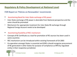 Regulatory & Policy Development at National Level
FOR Report on ‘Policies on Renewables’ recommends
 Ascertaining Need for Inter-State exchange of RE power
• Inter-State exchange of RE power is desirable from National perspective and the
same should be promoted
• Mechanism for appropriate treatment for inter-State RE exchange through
Regional Energy Account needs to be developed
 Ascertaining feasibility of REC mechanism
• Concept of RE Certificate as a tool for promotion of RE sources has been used in
some countries
• REC mechanism can be introduced within existing framework of EA 2003
• Co-operation amongst States is essential and SERCs should recognize procurement
of RE generated in other States for purpose of compliance as RPO by regulated
entity in their respective jurisdiction
7
© Climate Connect London | New Delhi 13 February 2013
7
 