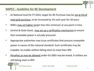 NAPCC : Guideline for RE Development
• At National level for FY 2010, target for RE Purchase may be set at 5% of
total grid purchase, to be increased by 1% each year for 10 years
• SERCs may set higher target than this minimum at any point in time
• Central & State Govts. may set up a verification mechanism to ensure
that renewable power is actually procured
• Appropriate authorities may issue certificates that procure renewable
power in excess of the national standard. Such certificates may be
tradable, to enable utilities falling short to meet their RPS
• Penalties as may be allowed under EA 2003 may be levied, if utilities are
still falling short in RPS
8
© Climate Connect London | New Delhi 13 February 2013
8
 
