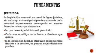 JURIDICOS:
La legislación mercantil no prevé la figura Jurídica,
sin embargo existe el principio de autonomía de la
voluntad expresamente consagrado en nuestro
Derecho, mismo que determina:
 Lo que no está prohibido está permitido.
 Cada uno se obliga en la forma y términos que
quiera.
 Si la legislación fiscal, le atribuyen consecuencias
fiscales a la escisión, es porque es jurídicamente
posible.
 