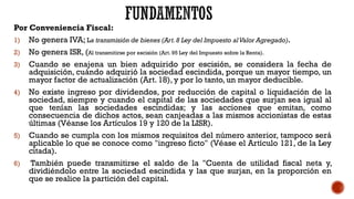 Por Conveniencia Fiscal:
1) No genera IVA; La transmisión de bienes (Art.8 Ley del Impuesto alValor Agregado).
2) No genera ISR, (Al transmitirse por escisión (Art. 95 Ley del Impuesto sobre la Renta).
3) Cuando se enajena un bien adquirido por escisión, se considera la fecha de
adquisición, cuándo adquirió la sociedad escindida, porque un mayor tiempo, un
mayor factor de actualización (Art. 18), y por lo tanto, un mayor deducible.
4) No existe ingreso por dividendos, por reducción de capital o liquidación de la
sociedad, siempre y cuando el capital de las sociedades que surjan sea igual al
que tenían las sociedades escindidas; y las acciones que emitan, como
consecuencia de dichos actos, sean canjeadas a las mismos accionistas de estas
últimas (Véanse los Artículos 19 y 120 de la LISR).
5) Cuando se cumpla con los mismos requisitos del número anterior, tampoco será
aplicable lo que se conoce como "ingreso ficto" (Véase el Artículo 121, de la Ley
citada).
6) También puede transmitirse el saldo de la "Cuenta de utilidad fiscal neta y,
dividiéndolo entre la sociedad escindida y las que surjan, en la proporción en
que se realice la partición del capital.
 