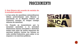 2. Ante Notario del acuerdo de escisión de
la sociedad escindida:
 a) Las actas de asambleas extraordinarias
deben protocolizarse ante Notario e
inscribirse en el Registro Público del
Comercio (aunque no traigan consigo
reforma de estatutos).
 b) Cuando se transmitieran por la
sociedad escindida a la sociedad
destinataria bienes inmuebles o derechos
reales cuyo valor de avalúo requiriera de
escritura pública (varían los valores en
cada entidad federativa, para saber si se
requiere o no escritura pública).
 