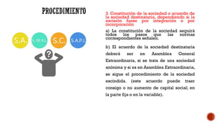 3. Constitución de la sociedad o acuerdo de
la sociedad destinataria, dependiendo si la
escisión fuese por integración o por
incorporación
a) La constitución de la sociedad seguirá
todos los pasos que las normas
correspondientes señalen.
b) El acuerdo de la sociedad destinataria
deberá ser en Asamblea General
Extraordinaria, si se trata de una sociedad
anónima y si es en Asamblea Extraordinaria,
se sigue el procedimiento de la sociedad
escindida. (este acuerdo puede traer
consigo o no aumento de capital social; en
la parte fija o en la variable).
 