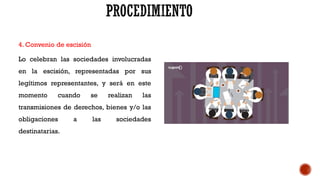 4. Convenio de escisión
Lo celebran las sociedades involucradas
en la escisión, representadas por sus
legítimos representantes, y será en este
momento cuando se realizan las
transmisiones de derechos, bienes y/o las
obligaciones a las sociedades
destinatarias.
 