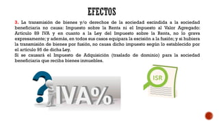 3. La transmisión de bienes y/o derechos de la sociedad escindida a la sociedad
beneficiaria no causa: Impuesto sobre la Renta ni el Impuesto al Valor Agregado:
Artículo 89 IVA y en cuanto a la Ley del Impuesto sobre la Renta, no lo grava
expresamente; y además, en todos sus casos equipara la escisión a la fusión; y si hubiera
la transmisión de bienes por fusión, no causa dicho impuesto según lo establecido por
el artículo 95 de dicha Ley.
Sí se causará el Impuesto de Adquisición (traslado de dominio) para la sociedad
beneficiaria que reciba bienes inmuebles.
 