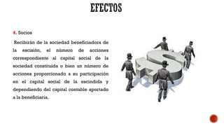 4. Socios
Recibirán de la sociedad beneficiadora de
la escisión, el número de acciones
correspondiente al capital social de la
sociedad constituida o bien un número de
acciones proporcionado a su participación
en el capital social de la escindida y
dependiendo del capital contable aportado
a la beneficiaria.
 