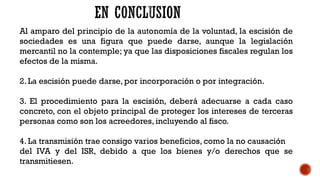 Al amparo del principio de la autonomía de la voluntad, la escisión de
sociedades es una figura que puede darse, aunque la legislación
mercantil no la contemple; ya que las disposiciones fiscales regulan los
efectos de la misma.
2. La escisión puede darse, por incorporación o por integración.
3. El procedimiento para la escisión, deberá adecuarse a cada caso
concreto, con el objeto principal de proteger los intereses de terceras
personas como son los acreedores, incluyendo al fisco.
4. La transmisión trae consigo varios beneficios, como la no causación
del IVA y del ISR, debido a que los bienes y/o derechos que se
transmitiesen.
 