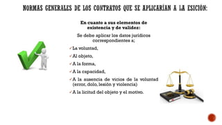 En cuanto a sus elementos de
existencia y de validez:
Se debe aplicar los datos jurídicos
correspondientes a;
La voluntad,
Al objeto,
A la forma,
A la capacidad,
A la ausencia de vicios de la voluntad
(error, dolo, lesión y violencia)
A la licitud del objeto y el motivo.
 